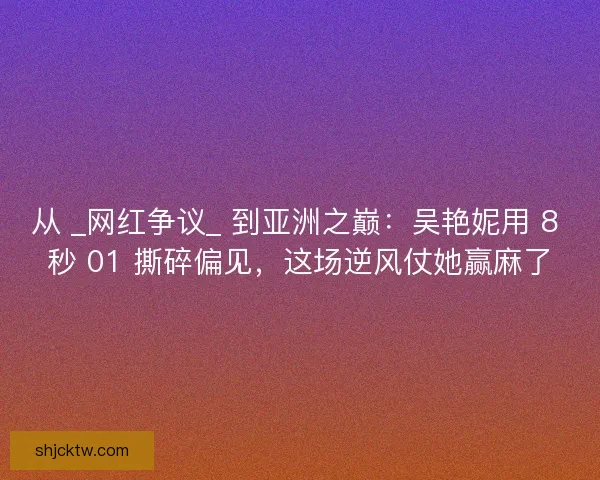从 _网红争议_ 到亚洲之巅：吴艳妮用 8 秒 01 撕碎偏见，这场逆风仗她赢麻了