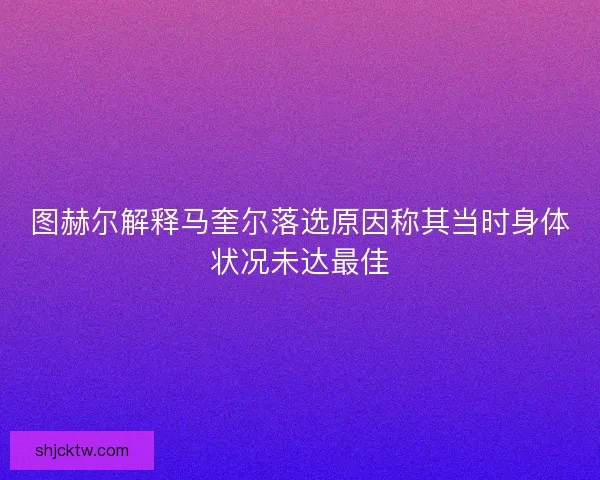 图赫尔解释马奎尔落选原因称其当时身体状况未达最佳
