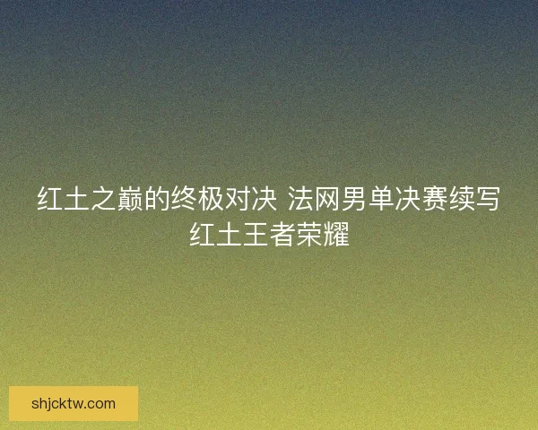 红土之巅的终极对决 法网男单决赛续写红土王者荣耀