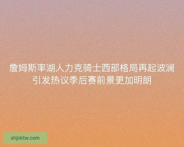 詹姆斯率湖人力克骑士西部格局再起波澜引发热议季后赛前景更加明朗