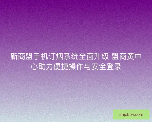 新商盟手机订烟系统全面升级 盟商黄中心助力便捷操作与安全登录