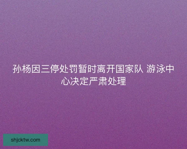 孙杨因三停处罚暂时离开国家队 游泳中心决定严肃处理