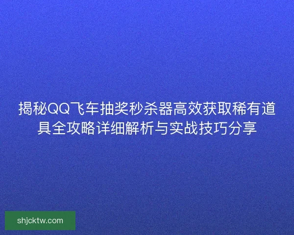 揭秘QQ飞车抽奖秒杀器高效获取稀有道具全攻略详细解析与实战技巧分享