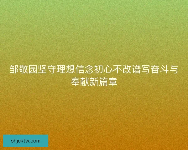 邹敬园坚守理想信念初心不改谱写奋斗与奉献新篇章