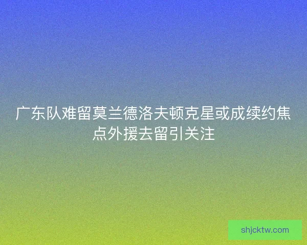 广东队难留莫兰德洛夫顿克星或成续约焦点外援去留引关注