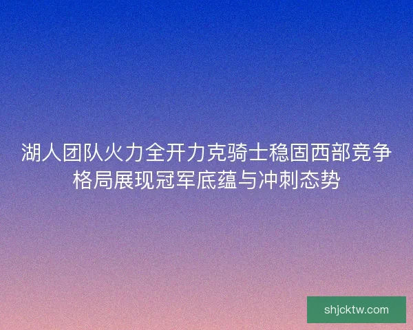 湖人团队火力全开力克骑士稳固西部竞争格局展现冠军底蕴与冲刺态势