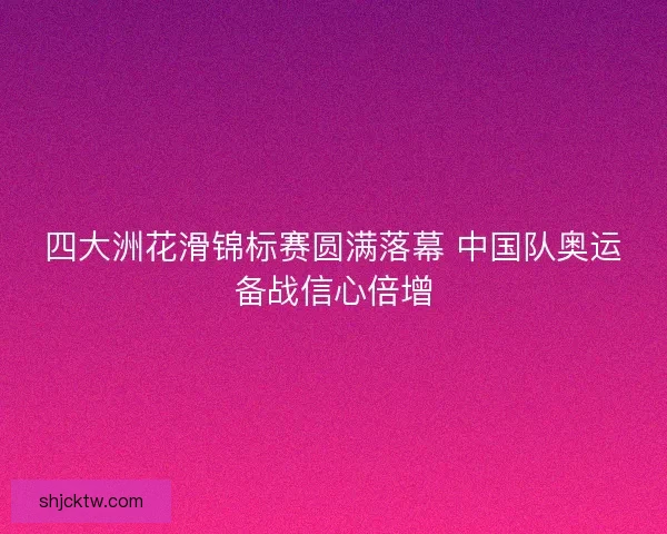 四大洲花滑锦标赛圆满落幕 中国队奥运备战信心倍增