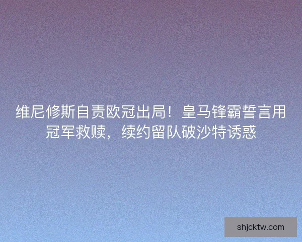 维尼修斯自责欧冠出局！皇马锋霸誓言用冠军救赎，续约留队破沙特诱惑