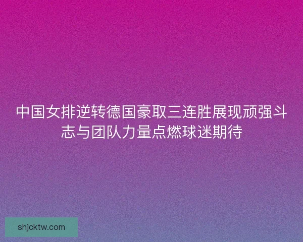 中国女排逆转德国豪取三连胜展现顽强斗志与团队力量点燃球迷期待