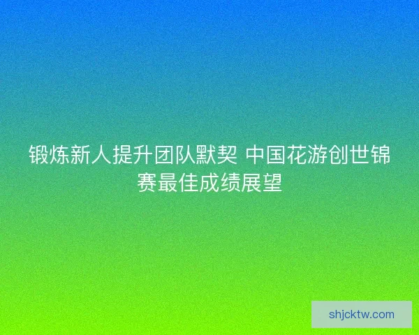 锻炼新人提升团队默契 中国花游创世锦赛最佳成绩展望
