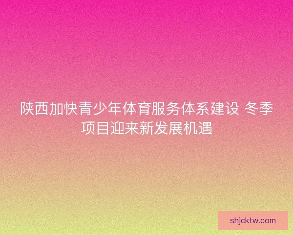 陕西加快青少年体育服务体系建设 冬季项目迎来新发展机遇