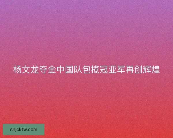 杨文龙夺金中国队包揽冠亚军再创辉煌
