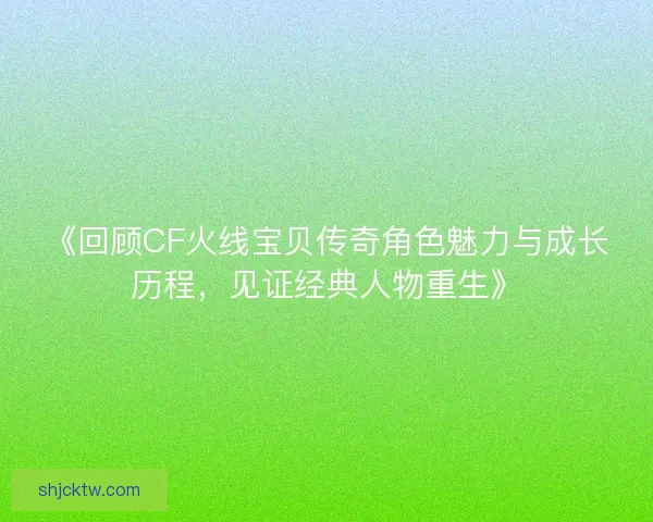 《回顾CF火线宝贝传奇角色魅力与成长历程，见证经典人物重生》